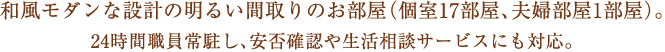 24時間職員が常駐し、安否確認や生活相談サービスにも対応。
元気な方から要介護5の方まで安心してご入居頂ける施設です。